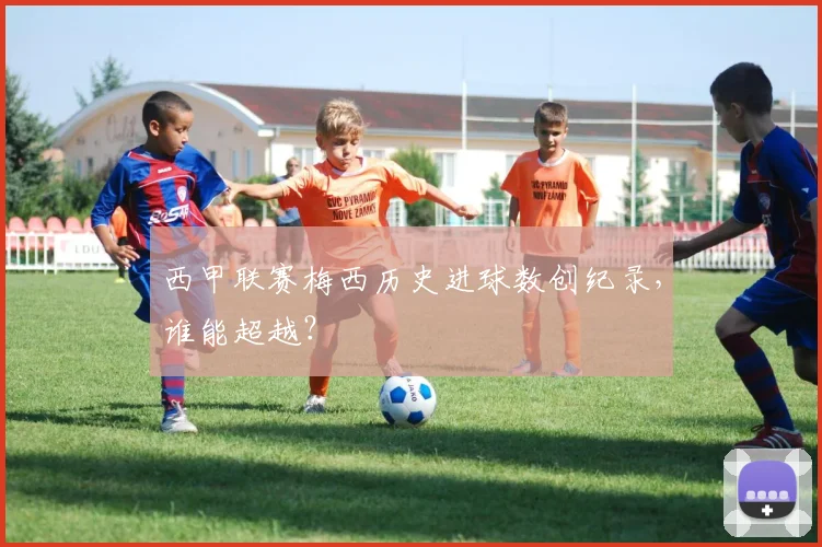 西甲联赛梅西历史进球数创纪录,谁能超越?