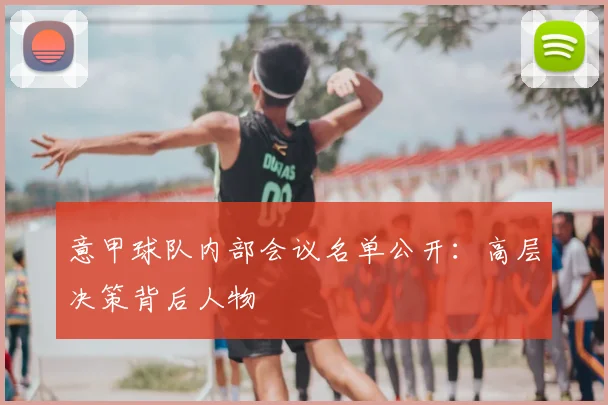 意甲球队内部会议名单公开:高层决策背后人物