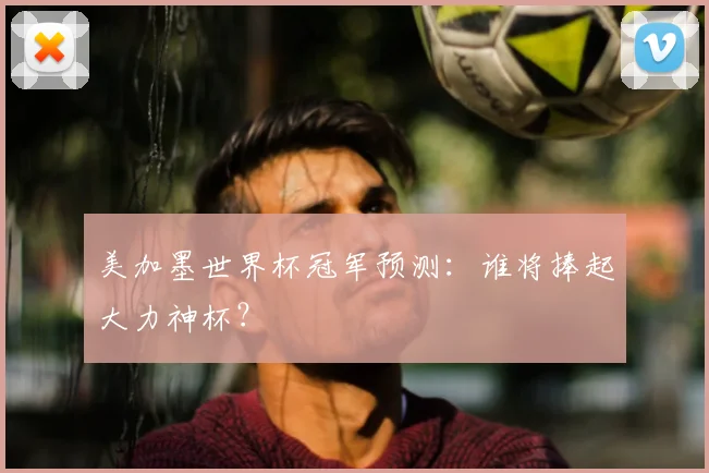 美加墨世界杯冠军预测：谁将捧起大力神杯？