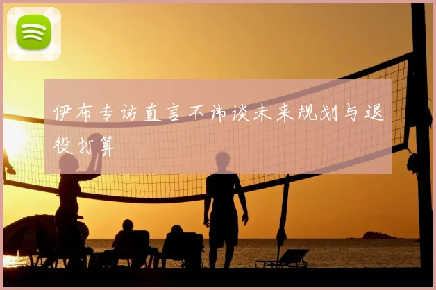 伊布专访直言不讳谈未来规划与退役打算