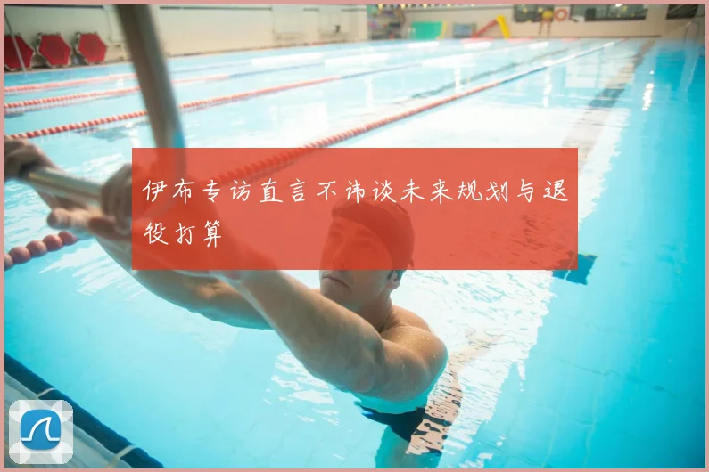 伊布专访直言不讳谈未来规划与退役打算